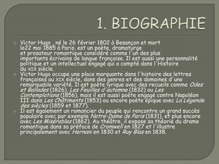    Victor Hugo , né le 26 février 1802 à Besançon et mort
    le22 mai 1885 à Paris, est un poète, dramaturge
    et prosateur romantique considéré comme l'un des plus
    importants écrivains de langue française. Il est aussi une personnalité
    politique et un intellectuel engagé qui a compté dans l'Histoire
    du XIX siècle.
   Victor Hugo occupe une place marquante dans l'histoire des lettres
    françaises au XIX siècle, dans des genres et des domaines d'une
    remarquable variété. Il est poète lyrique avec des recueils comme Odes
    et Ballades (1826), Les Feuilles d'automne (1832) ou Les
    Contemplations (1856), mais il est aussi poète engagé contre Napoléon
    III dans Les Châtiments (1853) ou encore poète épique avec La Légende
    des siècles (1859 et 1877).
   Il est également un romancier du peuple qui rencontre un grand succès
    populaire avec par exemple Notre-Dame de Paris (1831), et plus encore
    avec Les Misérables (1862). Au théâtre, il expose sa théorie du drame
    romantique dans sa préface de Cromwell en 1827 et l'illustre
    principalement avec Hernani en 1830 et Ruy Blas en 1838.
 