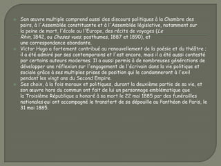   Son œuvre multiple comprend aussi des discours politiques à la Chambre des
    pairs, à l'Assemblée constituante et à l'Assemblée législative, notamment sur
    la peine de mort, l'école ou l'Europe, des récits de voyages (Le
    Rhin, 1842, ou Choses vues, posthumes, 1887 et 1890), et
    une correspondance abondante.
   Victor Hugo a fortement contribué au renouvellement de la poésie et du théâtre ;
    il a été admiré par ses contemporains et l'est encore, mais il a été aussi contesté
    par certains auteurs modernes. Il a aussi permis à de nombreuses générations de
    développer une réflexion sur l'engagement de l'écrivain dans la vie politique et
    sociale grâce à ses multiples prises de position qui le condamneront à l'exil
    pendant les vingt ans du Second Empire.
   Ses choix, à la fois moraux et politiques, durant la deuxième partie de sa vie, et
    son œuvre hors du commun ont fait de lui un personnage emblématique que
    la Troisième République a honoré à sa mort le 22 mai 1885 par des funérailles
    nationales qui ont accompagné le transfert de sa dépouille au Panthéon de Paris, le
    31 mai 1885.
 
