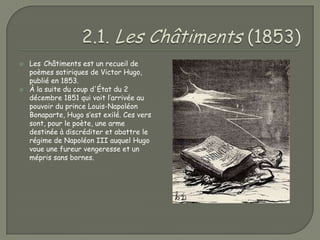    Les Châtiments est un recueil de
    poèmes satiriques de Victor Hugo,
    publié en 1853.
   À la suite du coup d'État du 2
    décembre 1851 qui voit l’arrivée au
    pouvoir du prince Louis-Napoléon
    Bonaparte, Hugo s’est exilé. Ces vers
    sont, pour le poète, une arme
    destinée à discréditer et abattre le
    régime de Napoléon III auquel Hugo
    voue une fureur vengeresse et un
    mépris sans bornes.
 