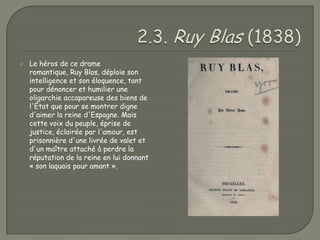    Le héros de ce drame
    romantique, Ruy Blas, déploie son
    intelligence et son éloquence, tant
    pour dénoncer et humilier une
    oligarchie accapareuse des biens de
    l'État que pour se montrer digne
    d'aimer la reine d'Espagne. Mais
    cette voix du peuple, éprise de
    justice, éclairée par l'amour, est
    prisonnière d'une livrée de valet et
    d'un maître attaché à perdre la
    réputation de la reine en lui donnant
    « son laquais pour amant ».
 