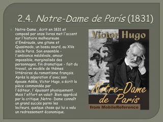    Notre-Dame , écrit en 1831 et
    composé par onze livres met l'accent
    sur l'histoire malheureuse
    d'Eméraude, une gitane et
    Quasimodo, un bossu sourd, au XVe
    siècle Paris. Son ensemble -
    l'ambiance médiévale, amour
    impossible, marginalisés des
    personnages, fin dramatique - fait du
    travail, un modèle de thèmes
    littéraires du romantisme français.
    Après la séparation d'avec son
    épouse Adèle, Victor Hugo, a écrit la
    pièce commandée par
    l'éditeur, l´épuisant physiquement.
    Mais l'effort en valait .Bien apprécié
    par la critique ,Notre- Dame connaît
    un grand succès parmi les
    lecteurs, quelque chose qui lui a valu
    un redressement économique.
 