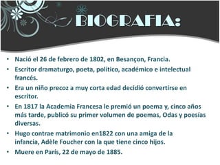 BIOGRAFIA:

• Nació el 26 de febrero de 1802, en Besançon, Francia.
• Escritor dramaturgo, poeta, político, académico e intelectual
  francés.
• Era un niño precoz a muy corta edad decidió convertirse en
  escritor.
• En 1817 la Academia Francesa le premió un poema y, cinco años
  más tarde, publicó su primer volumen de poemas, Odas y poesías
  diversas.
• Hugo contrae matrimonio en1822 con una amiga de la
  infancia, Adèle Foucher con la que tiene cinco hijos.
• Muere en París, 22 de mayo de 1885.
 