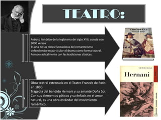 TEATRO:
Retrato histórico de la Inglaterra del siglo XVII, consta con
6000 versos .
Es una de las obras fundadoras del romanticismo
defendiendo en particular el drama como forma teatral.
Rompe radicalmente con las tradiciones clásicas.




Obra teatral estrenada en el Teatro Francés de París
en 1830.
Tragedia del bandido Hernani y su amante Doña Sol.
Con sus elementos góticos y su énfasis en el amor
natural, es una obra estándar del movimiento
romántico.
 