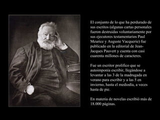El conjunto de lo que ha perdurado de
sus escritos (algunas cartas personales
fueron destruidas voluntariamente por
sus ejecutores testamentarios Paul
Meurice y Auguste Vacquerie) fue
publicado en la editorial de Jean-
Jacques Pauvert y cuenta con casi
cuarenta millones de caracteres.

Fue un escritor prolífico que se
autoimponía escribir, llegándose a
levantar a las 3 de la madrugada en
verano para escribir y a las 5 en
invierno, hasta el mediodía, a veces
hasta de pie.

En materia de novelas escribió más de
18.000 páginas.
 