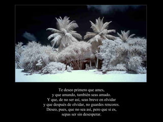 Te deseo primero que ames,
     y que amando, también seas amado.
  Y que, de no ser así, seas breve en olvidar
y que después de olvidar, no guardes rencores.
  Deseo, pues, que no sea así, pero que si es,
           sepas ser sin desesperar.
 