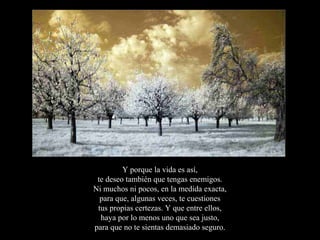 Y porque la vida es así,
 te deseo también que tengas enemigos.
Ni muchos ni pocos, en la medida exacta,
  para que, algunas veces, te cuestiones
 tus propias certezas. Y que entre ellos,
  haya por lo menos uno que sea justo,
para que no te sientas demasiado seguro.
 