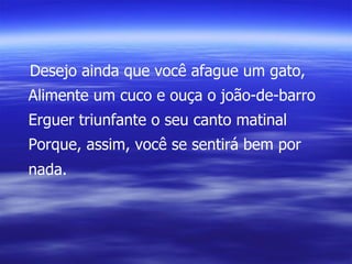 Desejo ainda que você afague um gato, Alimente um cuco e ouça o joão-de-barro Erguer triunfante o seu canto matinal Porque, assim, você se sentirá bem por nada. 