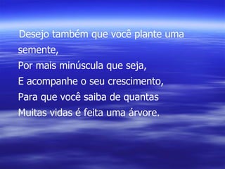 Desejo também que você plante uma semente, Por mais minúscula que seja, E acompanhe o seu crescimento, Para que você saiba de quantas Muitas vidas é feita uma árvore. 