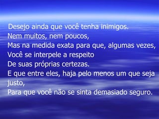 Desejo ainda que você tenha inimigos. Nem muitos, nem poucos, Mas na medida exata para que, algumas vezes, Você se interpele a respeito De suas próprias certezas. E que entre eles, haja pelo menos um que seja justo, Para que você não se sinta demasiado seguro. 