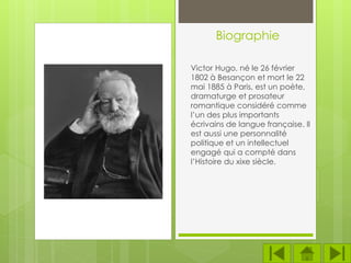 Biographie
Victor Hugo, né le 26 février
1802 à Besançon et mort le 22
mai 1885 à Paris, est un poète,
dramaturge et prosateur
romantique considéré comme
l’un des plus importants
écrivains de langue française. Il
est aussi une personnalité
politique et un intellectuel
engagé qui a compté dans
l’Histoire du xixe siècle.
 