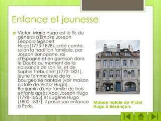 Enfance et jeunesse
 Victor, Marie Hugo est le fils du
général d'Empire Joseph
Léopold Sigisbert
Hugo(1773-1828), créé comte,
selon la tradition familiale, par
Joseph Bonaparte, roi
d'Espagne et en garnison dans
le Doubs au moment de la
naissance de son fils, et de
Sophie Trébuchet (1772-1821),
jeune femme issue de la
bourgeoisie nantaie (voir maison
natale de Victor Hugo).
Benjamin d'une famille de trois
enfants après Abel Joseph Hugo
(1798-1855) et Eugène Hugo
(1800-1837), il passe son enfance
à Paris.
Maison natale de Victor
Hugo à Besançon.
 