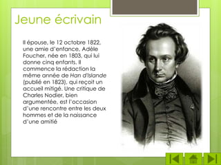Jeune écrivain
Il épouse, le 12 octobre 1822,
une amie d’enfance, Adèle
Foucher, née en 1803, qui lui
donne cinq enfants. Il
commence la rédaction la
même année de Han d'Islande
(publié en 1823), qui reçoit un
accueil mitigé. Une critique de
Charles Nodier, bien
argumentée, est l’occasion
d’une rencontre entre les deux
hommes et de la naissance
d’une amitié
 