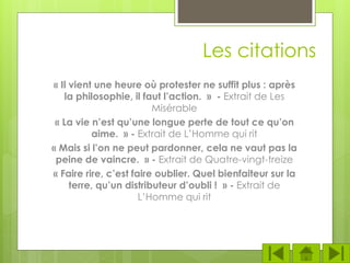 Les citations
« Il vient une heure où protester ne suffit plus : après
la philosophie, il faut l’action. » - Extrait de Les
Misérable
« La vie n’est qu’une longue perte de tout ce qu’on
aime. » - Extrait de L’Homme qui rit
« Mais si l’on ne peut pardonner, cela ne vaut pas la
peine de vaincre. » - Extrait de Quatre-vingt-treize
« Faire rire, c’est faire oublier. Quel bienfaiteur sur la
terre, qu’un distributeur d’oubli ! » - Extrait de
L’Homme qui rit
 