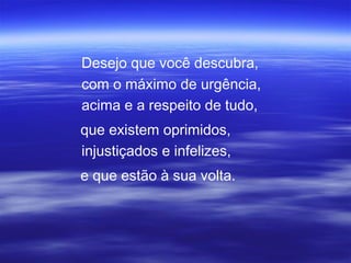 Desejo que você descubra,
com o máximo de urgência,
acima e a respeito de tudo,
que existem oprimidos,
injustiçados e infelizes,
e que estão à sua volta.
 
