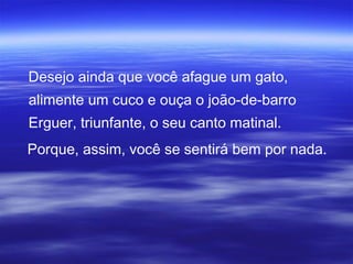 Desejo ainda que você afague um gato,
alimente um cuco e ouça o joão-de-barro
Erguer, triunfante, o seu canto matinal.
Porque, assim, você se sentirá bem por nada.
 
