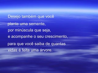 Desejo também que você
plante uma semente,
por minúscula que seja,
e acompanhe o seu crescimento,
para que você saiba de quantas
vidas é feita uma árvore.
 