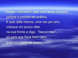 Desejo, outrossim, que você tenha dinheiro,
porque é preciso ser prático.
E que, pelo menos, uma vez por ano,
coloque um pouco dele
na sua frente e diga : "Isso é meu",
só para que fique bem claro
quem é o dono de quem.
 
