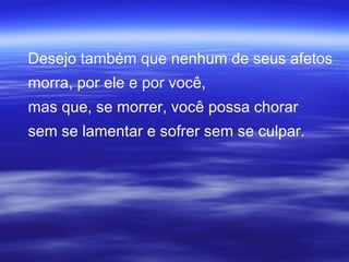 Desejo também que nenhum de seus afetos
morra, por ele e por você,
mas que, se morrer, você possa chorar
sem se lamentar e sofrer sem se culpar.
 