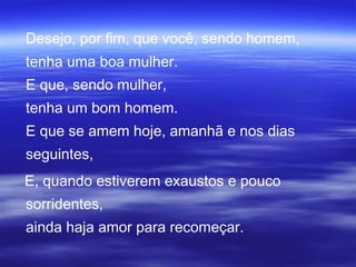 Desejo, por fim, que você, sendo homem,
tenha uma boa mulher.
E que, sendo mulher,
tenha um bom homem.
E que se amem hoje, amanhã e nos dias
seguintes,
E, quando estiverem exaustos e pouco
sorridentes,
ainda haja amor para recomeçar.
 