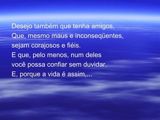 Desejo também que tenha amigos,
Que, mesmo maus e inconseqüentes,
sejam corajosos e fiéis.
E que, pelo menos, num deles
você possa confiar sem duvidar.
E, porque a vida é assim,...
 