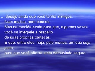 ... desejo ainda que você tenha inimigos.
Nem muitos, nem poucos,
Mas na medida exata para que, algumas vezes,
você se interpele a respeito
de suas próprias certezas.
E que, entre eles, haja, pelo menos, um que seja
justo,
para que você não se sinta demasiado seguro.
 