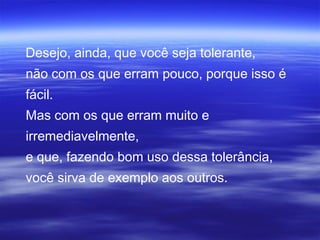 Desejo, ainda, que você seja tolerante,
não com os que erram pouco, porque isso é
fácil.
Mas com os que erram muito e
irremediavelmente,
e que, fazendo bom uso dessa tolerância,
você sirva de exemplo aos outros.
 