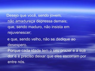 Desejo que você, sendo jovem,
não amadureça depressa demais;
que, sendo maduro, não insista em
rejuvenescer;
e que, sendo velho, não se dedique ao
desespero.
Porque cada idade tem o seu prazer e a sua
dor e é preciso deixar que eles escorram por
entre nós.
 