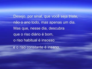 Desejo, por sinal, que você seja triste,
não o ano todo, mas apenas um dia.
Mas que, nesse dia, descubra
que o riso diário é bom,
o riso habitual é insosso
e o riso constante é insano.
 