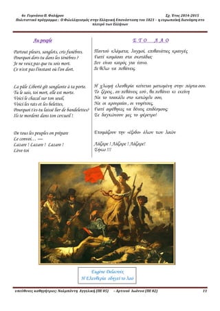 4ο Γυμνάσιο Π. Φαλήρου Σχ. Έτος 2014-2015
Πολιτιστικό πρόγραμμα : Ο Φιλελληνισμός στην Ελληνική Επανάσταση του 1821 - η ευρωπαϊκή διανόηση στο
πλευρό των Ελλήνων
υπεύθυνες καθηγήτριες: Ναλμπάντη Αγγελική (ΠΕ 05) – Αρτινού Ιωάννα (ΠΕ 02) 11
Au peuple
Partout pleurs, sanglots, cris funèbres.
Pourquoi dors-tu dans les ténèbres ?
Je ne veux pas que tu sois mort.
Ce n'est pas l'instant où l'on dort.
La pâle Liberté gît sanglante à ta porte.
Tu le sais, toi mort, elle est morte.
Voici le chacal sur ton seuil,
Voici les rats et les belettes,
Pourquoi t'es-tu laissé lier de bandelettes?
Ils te mordent dans ton cercueil !
De tous les peuples on prépare
Le convoi… —
Lazare ! Lazare ! Lazare !
Lève-toi
Σ Τ Ο Λ Α Ο
Παντού κλάματα, λυγμοί, επιθανάτιες κραυγές
Γιατί κοιμάσαι στα σκοτάδια;
Δεν είναι καιρός για ύπνο.
Δε θέλω να πεθάνεις.
Η χλωμή ελευθερία κείτεται ματωμένη στην πόρτα σου.
Το ξέρεις , αν πεθάνεις εσύ , θα πεθάνει κι εκείνη
Να το τσακάλι στο κατώφλι σου,
Να οι αρουραίοι , οι νυφίτσες,
Γιατί αφέθηκες να δένεις επιδέσμους;
Σε δαγκώνουν μες το φέρετρο!
Ετοιμάζουν την «έξοδο» όλων των λαών
Λάζαρε ! Λάζαρε ! Λάζαρε!
Σήκω !!!
Eugène Delacroix
Η Ελευθερία οδηγεί το λαό
 