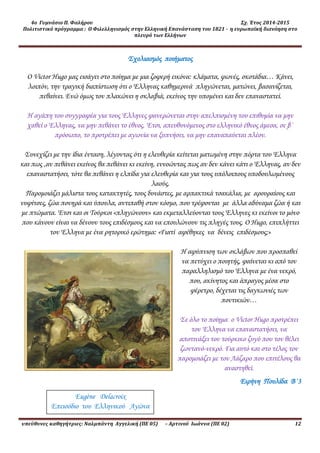 4ο Γυμνάσιο Π. Φαλήρου Σχ. Έτος 2014-2015
Πολιτιστικό πρόγραμμα : Ο Φιλελληνισμός στην Ελληνική Επανάσταση του 1821 - η ευρωπαϊκή διανόηση στο
πλευρό των Ελλήνων
υπεύθυνες καθηγήτριες: Ναλμπάντη Αγγελική (ΠΕ 05) – Αρτινού Ιωάννα (ΠΕ 02) 12
Σχολιασμός ποιήματος
Ο Victor Hugo μας εισάγει στο ποίημα με μια ζοφερή εικόνα: κλάματα, φωνές, σκοτάδια… Κάνει,
λοιπόν, την τραγική διαπίστωση ότι ο Έλληνας καθημερινά πληγώνεται, ματώνει, βασανίζεται,
πεθαίνει. Ενώ όμως τον πλακώνει η σκλαβιά, εκείνος την υπομένει και δεν επαναστατεί.
Η αγάπη του συγγραφέα για τους Έλληνες φανερώνεται στην απελπισμένη του επιθυμία να μην
χαθεί ο Έλληνας, να μην πεθάνει το έθνος. Έτσι, απευθυνόμενος στο ελληνικό έθνος άμεσα, σε β΄
πρόσωπο, το προτρέπει με αγωνία να ξυπνήσει, να μην επαναπαύεται πλέον.
Συνεχίζει με την ίδια ένταση, λέγοντας ότι η ελευθερία κείτεται ματωμένη στην πόρτα του Έλληνα
και πως ,αν πεθάνει εκείνος θα πεθάνει κι εκείνη, εννοώντας πως αν δεν κάνει κάτι ο Έλληνας, αν δεν
επαναστατήσει, τότε θα πεθάνει η ελπίδα για ελευθερία και για τους υπόλοιπους υποδουλωμένους
λαούς.
Παρομοιάζει μάλιστα τους κατακτητές, τους δυνάστες, με αρπακτικά τσακάλια, με αρουραίους και
νυφίτσες, ζώα πονηρά και ύπουλα, αντιπαθή στον κόσμο, που τρέφονται με άλλα αδύναμα ζώα ή και
με πτώματα. Έτσι και οι Τούρκοι «πληγώνουν» και εκμεταλλεύονται τους Έλληνες κι εκείνοι το μόνο
που κάνουν είναι να δένουν τους επιδέσμους και να επουλώνουν τις πληγές τους. Ο Hugo, επιπλήττει
τον Έλληνα με ένα ρητορικό ερώτημα: «Γιατί αφέθηκες να δένεις επιδέσμους;»
Η αφύπνιση των σκλάβων που προσπαθεί
να πετύχει ο ποιητής, φαίνεται κι από τον
παραλληλισμό του Έλληνα με ένα νεκρό,
που, ακίνητος και άπραγος μέσα στο
φέρετρο, δέχεται τις δαγκωνιές των
ποντικιών…
Σε όλο το ποίημα ο Victor Hugo προτρέπει
τον Έλληνα να επαναστατήσει, να
αποτινάξει τον τούρκικο ζυγό που τον θέλει
ζωντανό-νεκρό. Για αυτό και στο τέλος τον
παρομοιάζει με τον Λάζαρο που επιτέλους θα
αναστηθεί.
Ειρήνη Πουλίδα Β΄3
Eugène Delacroix
Επεισόδιο του Ελληνικού Αγώνα
 
