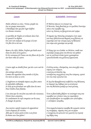 4ο Γυμνάσιο Π. Φαλήρου Σχ. Έτος 2014-2015
Πολιτιστικό πρόγραμμα : Ο Φιλελληνισμός στην Ελληνική Επανάσταση του 1821 - η ευρωπαϊκή διανόηση στο
πλευρό των Ελλήνων
υπεύθυνες καθηγήτριες: Ναλμπάντη Αγγελική (ΠΕ 05) – Αρτινού Ιωάννα (ΠΕ 02) 13
Canaris
Malte arborait sa croix ; Venise, peuple-roi,
Sur ses poupes mouvantes,
L'héraldique lion qui fait rugir d'effroi
Les lionnes vivantes.
Le pavillon de Naples est éclatant dans l'air,
Et quand il se déploie
On croit voir ondoyer de la poupe à la mer
Un flot d'or et de soie.
Rome a les clefs; Milan, l'enfant qui hurle encor
Dans les dents de la guivre ;
Et les vaisseaux de France ont des fleurs de lys d'or
Sur leurs robes de cuivre.
L'autre aigle au double front, qui des czars suit les
lois,
Son antique adversaire,
Comme elle regardant deux mondes à la fois,
En tient un dans sa serre.
L'Angleterre en triomphe impose aux flots amers
Sa splendide oriflamme,
Si riche qu'on prendrait son reflet dans les mers
Pour l'ombre d'une flamme.
C'est ainsi que les rois font aux mâts des vaisseaux
Flotter leurs armoiries,
Et condamnent les nefs conquises sur les eaux
A changer de patries.
Aux navires captifs toujours ils appendront
Leurs drapeaux de victoire,
Afin que le vaincu porte écrite à son front
Sa honte avec leur gloire !
ΚΑΝΑΡΗΣ (απόσπασμα)
H Μάλτα σήκωνε το σταυρό της
Η Βενετία, λαός-βασιλιάς με το εραλδικό λιοντάρι
πάνω στα καράβια της,
κάνει τις λέαινες να βρυχώνται από τρόμο.
Η σημαία της Νάπολης αστράφτει στον αέρα
και όταν ξεδιπλώνεται θαρρείς πως βλέπεις να
κυματίζει από την πλώρη προς τη θάλασσα
ένα κύμα από χρυσάφι και μετάξι.
Η Ρώμη έχει τα κλειδιά, το Μιλάνο, παιδί που
ουρλιάζει ακόμη μέσα στα δόντια του φιδιού
και τα γαλλικά πλοία έχουν χρυσαφένια
κρινολούλουδα στη χάλκινη αρματωσιά.
Ο άλλος αετός, ο δικέφαλος, που συνεχίζει τους
νόμους των τσάρων,
ο αιώνιος αντίπαλός της,
κοιτάζοντας συγχρόνως τους δυο κόσμους, κρατά
τον ένα στην αγκαλιά του.
Η Αγγλία θριαμβευτική επιβάλλει στις θάλασσες
το λαμπρό της λάβαρο που η ανταύγεια
του στη θάλασσα μοιάζει με σκιά φωτιάς.
Έτσι οι βασιλιάδες βάζουν τα οικόσημά τους στα
καράβια των πλοίων τους να κυματίζουν
και καταδικάζουν τα καράβια που κατέλαβαν,
ν’ αλλάζουν πατρίδες.
Στα αιχμαλωτισμένα καράβια θα κρεμούν πάντα
τις νικηφόρες σημαίες τους για να φέρει
ο νικημένος στο μέτωπό του γραπτή τη ντροπή
της δόξας τους.
 