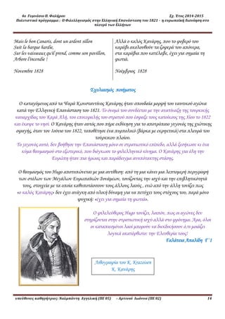 4ο Γυμνάσιο Π. Φαλήρου Σχ. Έτος 2014-2015
Πολιτιστικό πρόγραμμα : Ο Φιλελληνισμός στην Ελληνική Επανάσταση του 1821 - η ευρωπαϊκή διανόηση στο
πλευρό των Ελλήνων
υπεύθυνες καθηγήτριες: Ναλμπάντη Αγγελική (ΠΕ 05) – Αρτινού Ιωάννα (ΠΕ 02) 14
Mais le bon Canaris, dont un ardent sillon
Suit la barque hardie,
Sur les vaisseaux qu'il prend, comme son pavillon,
Arbore l'incendie !
Novembre 1828
Αλλά ο καλός Κανάρης, που το φοβερό του
καράβι ακολουθούν τα ζοφερά του απόνερα,
στα καράβια που κατέλαβε, έχει για σημαία τη
φωτιά.
Νοέμβριος 1828
Σχολιασμός ποιήματος
Ο καταγόμενος από τα Ψαρά Κωνσταντίνος Κανάρης ήταν σπουδαία μορφή του ναυτικού αγώνα
κατά την Ελληνική Επανάσταση του 1821. Το όνομά του συνδέεται με την ανατίναξη της τουρκικής
ναυαρχίδας του Καρά Αλή, του επικεφαλής του στρατού που έσφαξε τους κατοίκους της Χίου το 1822
και έκαψε το νησί. Ο Κανάρης ήταν αυτός που πήρε εκδίκηση για το αποτρόπαιο γεγονός της χιώτικης
σφαγής, όταν τον Ιούνιο του 1822, τοποθέτησε ένα πυρπολικό (βάρκα με εκρηκτικά) στα πλευρά του
τούρκικου πλοίου.
Το γεγονός αυτό, δεν βοήθησε την Επανάσταση μόνο σε στρατιωτικό επίπεδο, αλλά ξεσήκωσε κι ένα
κύμα θαυμασμού στο εξωτερικό, που διόγκωσε το φιλελληνικό κίνημα. Ο Κανάρης για όλη την
Ευρώπη ήταν πια ήρωας και παράδειγμα ανυπότακτης στάσης.
Ο θαυμασμός του Hugo αποτυπώνεται με μια αντίθεση: από τη μια κάνει μια λεπτομερή περιγραφή
των στόλων των Μεγάλων Ευρωπαϊκών Δυνάμεων, τονίζοντας την ισχύ και την επιβλητικότητά
τους, στοιχεία με τα οποία καθυποτάσσουν τους άλλους λαούς , ενώ από την άλλη τονίζει πως
«ο καλός Κανάρης» δεν έχει ανάγκη από υλική δύναμη για να πετύχει τους στόχους του, παρά μόνο
ψυχική: «έχει για σημαία τη φωτιά».
Ο φιλελεύθερος Hugo τονίζει, λοιπόν, πως οι αγώνες δεν
στηρίζονται στην στρατιωτική ισχύ αλλά στο φρόνημα. Άρα, όλοι
οι καταπιεσμένοι λαοί μπορούν να διεκδικήσουν ό,τι μοιάζει
λογικά ακατόρθωτο: την Ελευθερία τους!
Γαλάτεια Απαλίδη Γ΄1
Λιθογραφία του K. Krazeisen
Κ. Κανάρης
 