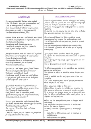 4ο Γυμνάσιο Π. Φαλήρου Σχ. Έτος 2014-2015
Πολιτιστικό πρόγραμμα : Ο Φιλελληνισμός στην Ελληνική Επανάσταση του 1821 - η ευρωπαϊκή διανόηση στο
πλευρό των Ελλήνων
υπεύθυνες καθηγήτριες: Ναλμπάντη Αγγελική (ΠΕ 05) – Αρτινού Ιωάννα (ΠΕ 02) 2
L' Enfant Grec
Les turcs ont passé là. Tout est ruine et deuil.
Chio, l'île des vins, n'est plus qu'un sombre écueil,
Chio, qu'ombrageaient les charmilles,
Chio, qui dans les flots reflétait ses grands bois,
Ses coteaux, ses palais, et le soir quelquefois
Un chœur dansant de jeunes filles.
Tout est désert. Mais non ; seul près des murs noircis,
Un enfant aux yeux bleus, un enfant grec, assis,
Courbait sa tête humiliée ;
Il avait pour asile, il avait pour appui
Une blanche aubépine, une fleur, comme lui
Dans le grand ravage oubliée.
Ah ! pauvre enfant, pieds nus sur les rocs anguleux !
Hélas ! pour essuyer les pleurs de tes yeux bleus
Comme le ciel et comme l'onde,
Pour que dans leur azur, de larmes orageux,
Passe le vif éclair de la joie et des jeux,
Pour relever ta tête blonde,
Que veux-tu ? Bel enfant, que te faut-il donner
Pour rattacher gaîment et gaîment ramener
En boucles sur ta blanche épaule
Ces cheveux, qui du fer n'ont pas subi l'affront,
Et qui pleurent épars autour de ton beau front,
Comme les feuilles sur le saule ?
Qui pourrait dissiper tes chagrins nébuleux ?
Est-ce d'avoir ce lys, bleu comme tes yeux bleus,
Qui d'Iran borde le puits sombre ?
Ou le fruit du tuba, de cet arbre si grand,
Qu'un cheval au galop met, toujours en courant,
Cent ans à sortir de son ombre ?
Veux-tu, pour me sourire, un bel oiseau des bois,
Qui chante avec un chant plus doux que le hautbois,
Plus éclatant que les cymbales ?
Que veux-tu ? fleur, beau fruit, ou l'oiseau
merveilleux ?
- Ami, dit l'enfant grec, dit l'enfant aux yeux bleus,
Je veux de la poudre et des balles.
TO EΛΛΗΝΟΠΟΥΛΟ (1828)
Τούρκοι διαβήκαν από κει. Παντού συντρίμμια και πένθος.
Χίος! Το νησί του κρασιού, δεν είναι παρά ένα ερημονήσι
Χίος! που σκιάζουν οι συστάδες των δέντρων
Χίος! που στους αφρούς της καθρεφτίζονταν τα μεγάλα
της δάση,
Οι πλαγιές της, τα παλάτια της και πότε πότε τα βράδια
Μια χορωδία κοριτσιών που χόρευαν.
Παντού ερημιά ! Όμως όχι! Μόνο του, δίπλα στους
Μπαρουτιασμένους τοίχους ένα γαλανομάτικο παιδί,
Ένα Ελληνόπουλο, κάθεται μόνο του, γέρνει το ταπεινό
του κεφαλάκι.
Είχε για καταφύγιο και στήριγμα μια ασπραγκαθιά,
Ένα λουλούδι ξεχασμένο, σαν κι αυτό μες τη μεγάλη
καταστροφή.
Αχ! Καημένο παιδί , ξυπόλυτο πάνω στα βράχια!
Αλλοίμονο! Για να σκουπίσεις τα δάκρυα από τα γαλανά
σου μάτια
Και να ξαναβρούν τη ζωηρή λάμψη της χαράς και του
παιχνιδιού
Για να ξανασηκώσεις το ξανθό κεφαλάκι σου
Τι θέλεις ; ομορφόπαιδο, τι σου χρειάζεται για να δέσεις
όμορφα τα μαλλιά σου
Και όμορφα να ρίξεις τις μπούκλες στους άσπρους σου
ώμους ,
Αυτά τα μαλλιά που δεν ανέχτηκαν των όπλων την
προσβολή
Και κλαίνε πεσμένα γύρω από τ’ όμορφο μέτωπό σου
Όπως τα φύλλα της ιτιάς ;
Ποιος μπορεί να διώξει τη λύπη σου ;
Μήπως θέλεις το κρίνο, το γαλάζιο σαν τα μάτια σου
Που φυτρώνει γύρω από το σκοτεινό πηγάδι του Ιράν;
Ή το φρούτο του τουμπα, αυτού του γιγάντιου δέντρου
Που ένα άλογο, καλπάζοντας, θέλει εκατό χρόνια για να
Ξεφύγει από τη σκιά του;
Θέλεις, για ένα χαμόγελό σου μόνο, το όμορφο πουλί
του δάσους
Που τραγουδάει πιο γλυκά και από το όμποε ; πιο
δυνατά και από το τύμπανο ;
Τί θέλεις ; λουλούδι ; όμορφο φρούτο ; ή το υπέροχο
πουλί ;
- Φίλε, λέει το Ελληνόπουλο , λέει το παιδί με τα
γαλάζια μάτια
- Θέλω μπαρούτι και σφαίρες.
 
