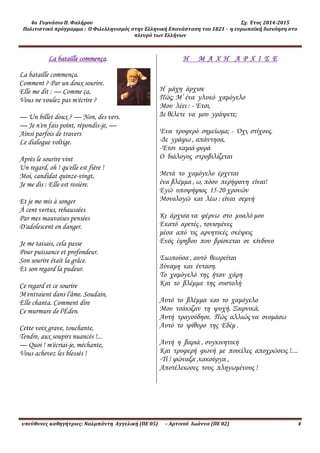 4ο Γυμνάσιο Π. Φαλήρου Σχ. Έτος 2014-2015
Πολιτιστικό πρόγραμμα : Ο Φιλελληνισμός στην Ελληνική Επανάσταση του 1821 - η ευρωπαϊκή διανόηση στο
πλευρό των Ελλήνων
υπεύθυνες καθηγήτριες: Ναλμπάντη Αγγελική (ΠΕ 05) – Αρτινού Ιωάννα (ΠΕ 02) 4
La bataille commença.
La bataille commença.
Comment ? Par un doux sourire.
Elle me dit : — Comme ça,
Vous ne voulez pas m'écrire ?
— Un billet doux ? — Non, des vers.
— Je n'en fais point, répondis-je, —
Ainsi parfois de travers
Le dialogue voltige.
Après le sourire vint
Un regard, oh ! qu'elle est fière !
Moi, candidat quinze-vingt,
Je me dis : Elle est rosière.
Et je me mis à songer
À cent vertus, rehaussées
Par mes mauvaises pensées
D'adolescent en danger.
Je me taisais, cela passe
Pour puissance et profondeur.
Son sourire était la grâce.
Et son regard la pudeur.
Ce regard et ce sourire
M'entraient dans l'âme. Soudain,
Elle chanta. Comment dire
Ce murmure de l'Éden.
Cette voix grave, touchante,
Tendre, aux soupirs nuancés !...
— Quoi ! m'écriai-je, méchante,
Vous achevez les blessés !
Η Μ Α Χ Η Α Ρ Χ Ι Σ Ε
Η μάχη άρχισε
Πώς; Μ’ ένα γλυκό χαμόγελο
Μου λέει : - Έτσι,
Δε θέλετε να μου γράψετε;
Ένα τρυφερό σημείωμα; - Όχι, στίχους.
-Δε γράφω , απάντησα,
-Έτσι καμιά φορά
Ο διάλογος στροβιλίζεται
Μετά το χαμόγελο έρχεται
ένα βλέμμα , ω, πόσο περήφανη είναι!
Εγώ υποψήφιος 15-20 χρονών
Μονολογώ και λέω : είναι σεμνή
Κι άρχισα να φέρνω στο μυαλό μου
Εκατό αρετές , τονισμένες
μέσα από τις αρνητικές σκέψεις
Ενός έφηβου που βρίσκεται σε κίνδυνο
Σιωπούσα , αυτό θεωρείται
Δύναμη και ένταση.
Το χαμόγελό της ήταν χάρη
Και το βλέμμα της συστολή
Αυτό το βλέμμα και το χαμόγελο
Μου τσάκιζαν τη ψυχή. Ξαφνικά,
Αυτή τραγούδησε. Πώς αλλιώς να ονομάσω
Αυτό το ψίθυρο της Εδέμ .
Αυτή η βαριά , συγκινητική
Και τρυφερή φωνή με ποικίλες αποχρώσεις !....
-Τί ! φώναξα ,κακούργα ,
Αποτέλειωσες τους πληγωμένους !
 