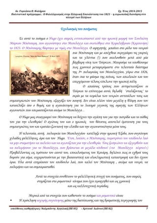 4ο Γυμνάσιο Π. Φαλήρου Σχ. Έτος 2014-2015
Πολιτιστικό πρόγραμμα : Ο Φιλελληνισμός στην Ελληνική Επανάσταση του 1821 - η ευρωπαϊκή διανόηση στο
πλευρό των Ελλήνων
υπεύθυνες καθηγήτριες: Ναλμπάντη Αγγελική (ΠΕ 05) – Αρτινού Ιωάννα (ΠΕ 02) 7
Σχολιασμός του ποιήματος
Σε αυτό το ποίημα ο Hugo έχει σαφώς εντυπωσιαστεί από την ηρωική μορφή του Σουλιώτη
Μάρκου Μπότσαρη, που αγωνίστηκε στο Μεσολόγγι και σκοτώθηκε στο Κεφαλόβρυσο (Καρπενήσι)
το 1823. Ο Μπότσαρης θάφτηκε με τιμές στο Μεσολόγγι. Ο αφηγητής μπαίνει στο ρόλο του νεκρού
πια Μπότσαρη και με απέχθεια περιγράφει τις γιορτές
και τα γλέντια (!) που ακολουθούν μετά από μία
βάρβαρη νίκη των Τούρκων. Μπορούμε να υποθέσουμε
πως χρονικά μεταφερόμαστε στο τελευταίο διάστημα
της 3ης πολιορκίας του Μεσολογγίου, γύρω στα 1826,
όταν πια το φάσμα της πείνας, των απωλειών και του
επερχόμενου τέλους κύκλωνε την ηρωική πόλη.
Ο απαίσιος τρόπος που αντιμετωπίζουν οι
Τούρκοι το επίτευγμα αυτό, δηλαδή ¨στολίζοντας¨ το
σεράι με τα κεφάλια των νεκρών αντιπάλων τους και
συμπατριωτών του Μπότσαρη, εξοργίζει τον ποιητή. Δεν είναι πλέον τόσο μεγάλη η θλίψη που τον
κατακλύζει όσο ο θυμός και η αγανάκτηση για το λυπηρό γεγονός της σφαγής των Ελλήνων
αγωνιστών που υπερασπίζονται ακόμα το Μεσολόγγι. .
Ο Hugo μας σκιαγραφεί τον Μπότσαρη να δείχνει την αγάπη του για την πατρίδα και το πάθος
του για την ελευθερία! Ο αγώνας του και ο ηρωικός του θάνατος αποτελεί έμπνευση για τους
συμπατριώτες του και κρατάει ζωντανή την ελπίδα και την αγωνιστικότητα μέσα τους.
Η τελευταία, αυτή, πολιορκία του Μεσολογγίου κατέληξε στην ηρωική Έξοδο, που συγκίνησε
χιλιάδες φιλέλληνες, άρα και τον Hugo. Έτσι, λοιπόν, ο Μπότσαρης, παροτρύνει τον υπόδουλο λαό
να μην σταματήσει να παλεύει και να αγωνίζεται για την ελευθερία. Τους ξεσηκώνει να εξεγερθούν και
να πολεμήσουν για το Μεσολόγγι, που βρίσκεται σε μεγάλο κίνδυνο! («το Μεσολόγγι πέφτει!»)
Προβάλλοντας ως πρότυπο τον εαυτό του, επικαλούμενος τον Κανάρη, δηλώνει πως οι εχθροί τους
διψούν για αίμα, ευχαριστιούνται με την βασανιστική και ολοκληρωτική καταστροφή και δεν έχουν
όρια. Όλα αυτά επηρέασαν τον υπόδουλο λαό, που καλεί τον Μπότσαρη , ακόμα και νεκρό, να
πολεμήσει και να συμπαρασταθεί.
Αυτά τα στοιχεία συνθέτουν το φιλελληνική πτυχή του ποιήματος, που σαφώς
στηρίζεται στο ρομαντικό κίνημα που έχει προηγηθεί και ως χρονική
και ως καλλιτεχνική περίοδος.
Μερικά από τα στοιχεία που καθιστούν το ποίημα και ρομαντικό είναι:
• Η πρόκληση ισχυρής συγκίνησης μέσω της διατύπωσης και της δραματικής περιγραφής του
 