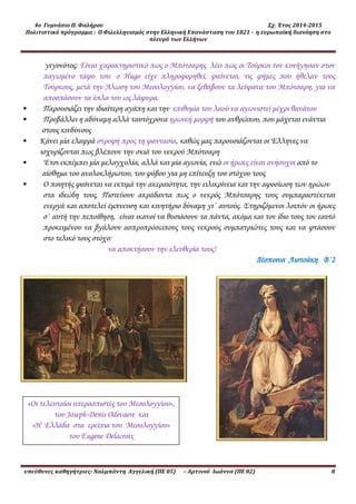 4ο Γυμνάσιο Π. Φαλήρου Σχ. Έτος 2014-2015
Πολιτιστικό πρόγραμμα : Ο Φιλελληνισμός στην Ελληνική Επανάσταση του 1821 - η ευρωπαϊκή διανόηση στο
πλευρό των Ελλήνων
υπεύθυνες καθηγήτριες: Ναλμπάντη Αγγελική (ΠΕ 05) – Αρτινού Ιωάννα (ΠΕ 02) 8
γεγονότος: Είναι χαρακτηριστικό πως ο Μπότσαρης λέει πως οι Τούρκοι τον κυνήγησαν στον
παγωμένο τάφο του: ο Hugo είχε πληροφορηθεί, φαίνεται, τις φήμες που ήθελαν τους
Τούρκους, μετά την Άλωση του Μεσολογγίου, να ξεθάβουν τα λείψανα του Μπότσαρη, για να
αποσπάσουν τα όπλα του ως λάφυρα.
• Παρουσιάζει την ιδιαίτερη αγάπη και την επιθυμία του λαού να αγωνιστεί μέχρι θανάτου
• Προβάλλει η αδύναμη αλλά ταυτόχρονα ηρωική μορφή του ανθρώπου, που μάχεται ενάντια
στους κινδύνους
• Κάνει μία ελαφρά στροφή προς τη φαντασία, καθώς μας παρουσιάζονται οι Έλληνες να
ισχυρίζονται πως βλέπουν την σκιά του νεκρού Μπότσαρη
• Έτσι εκπέμπει μία μελαγχολία, αλλά και μία αγωνία, ενώ οι ήρωες είναι ανήσυχοι από το
αίσθημα του ανολοκλήρωτου, του φόβου για μη επίτευξη του στόχου τους
• Ο ποιητής φαίνεται να εκτιμά την ακεραιότητα, την ειλικρίνεια και την αφοσίωση των ηρώων
στα ιδεώδη τους. Πιστεύουν ακράδαντα πως ο νεκρός Μπότσαρης τους συμπαραστέκεται
ενεργά και αποτελεί έμπνευση και κινητήριο δύναμη γι΄ αυτούς. Στηριζόμενοι λοιπόν οι ήρωες
σ΄ αυτή την πεποίθηση, είναι ικανοί να θυσιάσουν τα πάντα, ακόμα και τον ίδιο τους τον εαυτό
προκειμένου να βγάλουν ασπροπρόσωπους τους νεκρούς συμπατριώτες τους και να φτάσουν
στο τελικό τους στόχο:
να αποκτήσουν την ελευθερία τους!
Δέσποινα Λιοτσάκη Β΄2
«Οι τελευταίοι υπερασπιστές του Μεσολογγίου»,
του Joseph-Denis Odevaere και
«Η Ελλάδα στα ερείπια του Μεσολογγίου»
του Eugène Delacroix
 