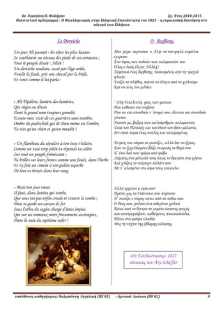 4ο Γυμνάσιο Π. Φαλήρου Σχ. Έτος 2014-2015
Πολιτιστικό πρόγραμμα : Ο Φιλελληνισμός στην Ελληνική Επανάσταση του 1821 - η ευρωπαϊκή διανόηση στο
πλευρό των Ελλήνων
υπεύθυνες καθηγήτριες: Ναλμπάντη Αγγελική (ΠΕ 05) – Αρτινού Ιωάννα (ΠΕ 02) 9
Le Derviche
Un jour Ali passait : les têtes les plus hautes
Se courbaient au niveau des pieds de ses arnautes ;
Tout le peuple disait : Allah !
Un derviche soudain, cassé par l'âge aride,
Fendit la foule, prit son cheval par la bride,
Et voici comme il lui parla :
« Ali-Tépéléni, lumière des lumières,
Qui sièges au divan
Dont le grand nom toujours grandit,
Ecoute-moi, vizir de ces guerriers sans nombre,
Ombre du padischah qui de Dieu même est l'ombre,
Tu n'es qu'un chien et qu'un maudit !
« Un flambeau du sépulcre à ton insu t'éclaire.
Comme un vase trop plein tu répands ta colère
Sur tout un peuple frémissant ;
Tu brilles sur leurs fronts comme une faulx dans l'herbe
Et tu fait un ciment à ton palais superbe
De leur os broyés dans leur sang.
« Mais ton jour vient.
Il faut, dans Janina qui tombe,
Que sous tes pas enfin croule et s'ouvre la tombe ;
Dieu te garde un carcan de fer
Sous l'arbre du segjin chargé d'âmes impies
Qui sur ses rameaux noirs frissonnent accroupies,
Dans la nuit du septième enfer !
Ο Δερβίσης
Μια μέρα περνούσε ο Αλή: τα πιο ψηλά κεφάλια
έγερναν
Στο ύψος των ποδιών των πολεμιστών του.
Όλος ο λαός έλεγε: Αλλάχ!
Ξαφνικά ένας δερβίσης, τσακισμένος από τη τραχιά
ηλικία
Σκίζει το πλήθος, πιάνει το άλογο από το χαλινάρι
Και να πώς του μιλάει:
‘ Αλή-Τεπελενλή, φώς των φώτων
Που κάθεσαι στο ντιβάνι
Που αν και σπουδαίο τ ’όνομά σου, όλο και πιο σπουδαίο
γίνεται
Άκουσέ με, βεζίρη των πολυάριθμων πολεμιστών,
Σκιά του Πατισάχ και του Θεού του ίδιου μάλιστα,
Δεν είσαι παρά ένας σκύλος και καταραμένος.
Το φώς του τάφου σε φωτίζει , αλλά δεν το ξέρεις.
Σαν το ξεχειλισμένο βάζο σκορπάς το θυμό σου
Σ’ ένα λαό που τρέμει από φόβο.
Λάμπεις στα μέτωπά τους όπως το δρεπάνι στα χόρτα
Και χτίζεις το υπέροχο παλάτι σου
Με τ’ αλεσμένα στο αίμα τους κόκκαλα.
Αλλά έρχεται η ώρα σου!
Πρέπει μες τα Γιάννενα που πέφτουν
Ν’ ανοίξει ο τάφος κάτω από τα πόδια σου.
Ο Θεός σου, φυλάει ένα σιδερένιο χαλκά
Κάτω από το δέντρο το γεμάτο άπιστες ψυχές
που ανατριχιάζουν, καθισμένες πισωκάπουλα,
Πάνω στα μαύρα κλαδιά,
Μες τη νύχτα της έβδομης κόλασης.
«Οι Σουλιώτισσες» 1827
πίνακας του Ary Scheffer
 