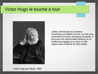 Victor Hugo le touche à tout
Victor Hugo par Nadar, 1884
poète, dramaturge et prosateur
romantique considéré comme l’un des plus
importants écrivains de langue française. Il
est aussi une personnalité politique et un
intellectuel engagé qui a joué un rôle
majeur dans l’histoire du XIXe siècle.
 