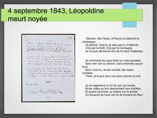 4 septembre 1843, Léopoldine
meurt noyée
Demain, dès l'aube, à l'heure où blanchit la
campagne,
Je partirai. Vois-tu, je sais que tu m'attends.
J'irai par la forêt, j'irai par la montagne.
Je ne puis demeurer loin de toi plus longtemps.
Je marcherai les yeux fixés sur mes pensées,
Sans rien voir au dehors, sans entendre aucun
bruit,
Seul, inconnu, le dos courbé, les mains
croisées,
Triste, et le jour pour moi sera comme la nuit.
Je ne regarderai ni l'or du soir qui tombe,
Ni les voiles au loin descendant vers Harfleur,
Et quand j'arriverai, je mettrai sur ta tombe
Un bouquet de houx vert et de bruyère en fleur.
 