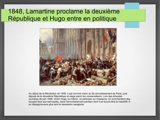 1848, Lamartine proclame la deuxième
République et Hugo entre en politique
Au début de la Révolution de 1848, il est nommé maire du 8e arrondissement de Paris, puis
député de la deuxième République et siège parmi les conservateurs. Lors des émeutes
ouvrières de juin 1848, Victor Hugo, lui-même, va participer au massacre, en commandant des
troupes face aux barricades, dans l'arrondissement parisien dont il se trouve être le maire46. Il
en désapprouvera plus tard la répression sanglante
 