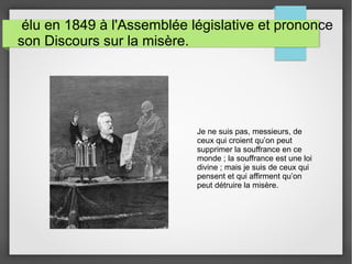élu en 1849 à l'Assemblée législative et prononce
son Discours sur la misère.
Je ne suis pas, messieurs, de
ceux qui croient qu’on peut
supprimer la souffrance en ce
monde ; la souffrance est une loi
divine ; mais je suis de ceux qui
pensent et qui affirment qu’on
peut détruire la misère.
 