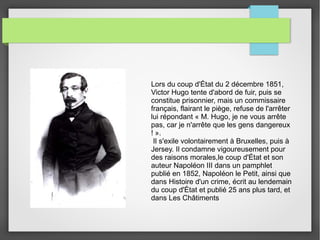 Lors du coup d'État du 2 décembre 1851,
Victor Hugo tente d'abord de fuir, puis se
constitue prisonnier, mais un commissaire
français, flairant le piège, refuse de l'arrêter
lui répondant « M. Hugo, je ne vous arrête
pas, car je n'arrête que les gens dangereux
! ».
Il s'exile volontairement à Bruxelles, puis à
Jersey. Il condamne vigoureusement pour
des raisons morales,le coup d'État et son
auteur Napoléon III dans un pamphlet
publié en 1852, Napoléon le Petit, ainsi que
dans Histoire d'un crime, écrit au lendemain
du coup d'État et publié 25 ans plus tard, et
dans Les Châtiments
 