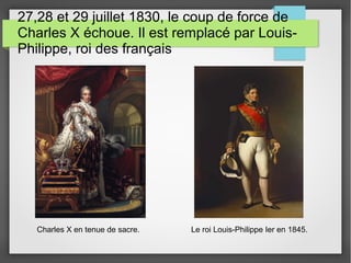 27,28 et 29 juillet 1830, le coup de force de
Charles X échoue. Il est remplacé par Louis-
Philippe, roi des français
Charles X en tenue de sacre. Le roi Louis-Philippe Ier en 1845.
 