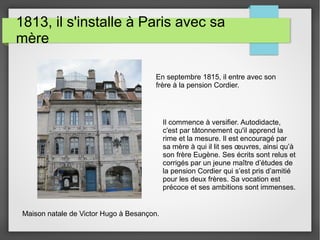 1813, il s'installe à Paris avec sa
mère
Maison natale de Victor Hugo à Besançon.
En septembre 1815, il entre avec son
frère à la pension Cordier.
Il commence à versifier. Autodidacte,
c'est par tâtonnement qu'il apprend la
rime et la mesure. Il est encouragé par
sa mère à qui il lit ses œuvres, ainsi qu’à
son frère Eugène. Ses écrits sont relus et
corrigés par un jeune maître d’études de
la pension Cordier qui s’est pris d’amitié
pour les deux frères. Sa vocation est
précoce et ses ambitions sont immenses.
 
