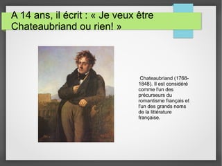 A 14 ans, il écrit : « Je veux être
Chateaubriand ou rien! »
Chateaubriand (1768-
1848). Il est considéré
comme l'un des
précurseurs du
romantisme français et
l'un des grands noms
de la littérature
française.
 