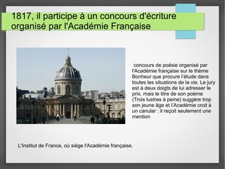 1817, il participe à un concours d'écriture
organisé par l'Académie Française
L'Institut de France, où siège l'Académie française.
concours de poésie organisé par
l'Académie française sur le thème
Bonheur que procure l’étude dans
toutes les situations de la vie. Le jury
est à deux doigts de lui adresser le
prix, mais le titre de son poème
(Trois lustres à peine) suggère trop
son jeune âge et l’Académie croit à
un canular : il reçoit seulement une
mention
 