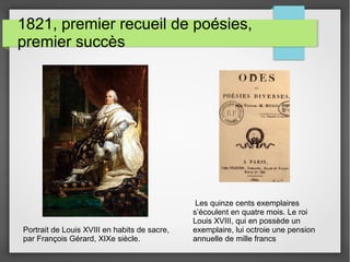 1821, premier recueil de poésies,
premier succès
Portrait de Louis XVIII en habits de sacre,
par François Gérard, XIXe siècle.
Les quinze cents exemplaires
s’écoulent en quatre mois. Le roi
Louis XVIII, qui en possède un
exemplaire, lui octroie une pension
annuelle de mille francs
 
