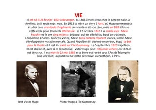 VIE	
  
Il	
  est	
  né	
  le	
  26	
  février	
  	
  1802	
  à	
  Besançon.	
  En	
  1808	
  il	
  vient	
  vivre	
  chez	
  le	
  père	
  en	
  Italie,	
  à	
  
Avellino,	
  où	
  il	
  	
  reste	
  sept	
  	
  mois.	
  En	
  1913	
  sa	
  mère	
  va	
  	
  vivre	
  à	
  Paris,	
  où	
  Hugo	
  commence	
  à	
  
étudier	
  dans	
  une	
  école	
  d’ingénierie	
  comme	
  désirait	
  son	
  père,	
  mais	
  en	
  1818	
  il	
  laisse	
  
ceJe	
  école	
  pour	
  étudier	
  la	
  liJérature.	
  	
  Le	
  12	
  octobre	
  1822	
  il	
  se	
  marie	
  avec	
  	
  Adèle	
  
Foucher	
  et	
  ils	
  ont	
  cinq	
  enfants	
  :	
  Léopold	
  	
  qui	
  est	
  décédé	
  au	
  bout	
  de	
  trois	
  mois,	
  
Léopoldine,	
  Charles,	
  François-­‐Victor,	
  Adèle.	
  Trois	
  enfants	
  meurent	
  jeunes,	
  sa	
  ﬁlle	
  Adèle	
  
développe	
  une	
  maladie	
  mentale.	
  Quand	
  Napoléon	
  III	
  	
  devient	
  empereur,	
  	
  Hugo	
  	
  se	
  bat	
  
pour	
  la	
  liberté	
  et	
  il	
  	
  est	
  été	
  exilé	
  sur	
  l’île	
  Guernesey.	
  	
  Le	
  5	
  septembre	
  1870	
  Napoléon	
  
III	
  est	
  chassé	
  et,	
  avec	
  la	
  III	
  République,	
  	
  Victor	
  Hugo	
  peut	
  	
  retourner	
  à	
  Paris;	
  en	
  1876	
  il	
  
est	
  sénateur.	
  Il	
  est	
  mort	
  le	
  22	
  mai	
  1885	
  et	
  sa	
  bière	
  est	
  restée	
  sous	
  l’Arc	
  de	
  Triomphe	
  	
  
pour	
  une	
  nuit;	
  	
  aujourd’hui	
  sa	
  tombe	
  se	
  trouve	
  	
  au	
  Panthéon,	
  à	
  Paris.	
  
	
  
Victor	
  Hugo	
  à	
  l’île	
  Guernesey	
  Pe`t	
  Victor	
  Hugo	
  
 