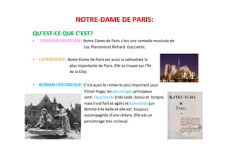 NOTRE-­‐DAME	
  DE	
  PARIS:	
  
	
  
QU’EST-­‐CE	
  QUE	
  C’EST?	
  
•  COMEDIE	
  MUSICALE:	
  Notre-­‐Dame	
  de	
  Paris	
  c’est	
  une	
  comedie	
  musicale	
  de	
  	
  	
  	
  	
  	
  	
  	
  	
  
	
  	
  	
  	
  	
  	
  	
  	
  	
  	
  	
  	
  	
  	
  	
  	
  	
  	
  	
  	
  	
  	
  	
  	
  	
  	
  	
  	
  	
  	
  	
  	
  	
  	
  	
  	
  	
  	
  	
  	
  	
  	
  	
  	
  	
  	
  	
  	
  	
  	
  	
  	
  	
  Luc	
  Plamond	
  et	
  Richard	
  	
  Cocciante;	
  	
  	
  	
  	
  	
  	
  	
  	
  	
  	
  	
  	
  
	
  	
  	
  	
  	
  	
  	
  	
  	
  	
  	
  	
  	
  	
  	
  	
  	
  	
  	
  	
  	
  	
  	
  	
  	
  	
  	
  	
  	
  	
  	
  	
  	
  	
  	
  	
  	
  	
  	
  	
  	
  	
  	
  	
  	
  	
  	
  	
  	
  	
  	
  	
  	
  	
  
•  CATHEDRALE:	
  Notre-­‐Dame	
  de	
  Paris	
  est	
  aussi	
  la	
  cathedrale	
  la	
  	
  	
  	
  	
  	
  	
  	
  	
  	
  	
  	
  	
  
	
  	
  	
  	
  	
  	
  	
  	
  	
  	
  	
  	
  	
  	
  	
  	
  	
  	
  	
  	
  	
  	
  	
  	
  	
  	
  	
  	
  	
  	
  	
  	
  	
  	
  	
  	
  	
  	
  plus	
  importante	
  de	
  Paris.	
  Elle	
  se	
  trouve	
  sur	
  l’île	
  
	
  	
  	
  	
  	
  	
  	
  	
  	
  	
  	
  	
  	
  	
  	
  	
  	
  	
  	
  	
  	
  	
  	
  	
  	
  	
  	
  	
  	
  	
  	
  	
  	
  	
  	
  	
  	
  	
  de	
  la	
  Cité;	
  
	
  
•  ROMAN	
  HISTORIQUE:	
  C’est	
  aussi	
  le	
  roman	
  le	
  plus	
  important	
  pour	
  
	
  	
  	
  	
  	
  	
  	
  	
  	
  	
  	
  	
  	
  	
  	
  	
  	
  	
  	
  	
  	
  	
  	
  	
  	
  	
  	
  	
  	
  	
  	
  	
  	
  	
  	
  	
  	
  	
  	
  	
  	
  	
  	
  	
  	
  	
  	
  	
  	
  	
  	
  	
  	
  Victor	
  Hugo,	
  les	
  personages	
  principaux	
  	
  	
  	
  	
  	
  	
  	
  	
  	
  	
  
	
  	
  	
  	
  	
  	
  	
  	
  	
  	
  	
  	
  	
  	
  	
  	
  	
  	
  	
  	
  	
  	
  	
  	
  	
  	
  	
  	
  	
  	
  	
  	
  	
  	
  	
  	
  	
  	
  	
  	
  	
  	
  	
  	
  	
  	
  	
  	
  	
  	
  	
  	
  	
  sont:	
  Quasimodo	
  (très	
  laide	
  ,bossu	
  et	
  	
  borgne,	
  	
  	
  	
  	
  	
  	
  	
  	
  	
  	
  
	
  	
  	
  	
  	
  	
  	
  	
  	
  	
  	
  	
  	
  	
  	
  	
  	
  	
  	
  	
  	
  	
  	
  	
  	
  	
  	
  	
  	
  	
  	
  	
  	
  	
  	
  	
  	
  	
  	
  	
  	
  	
  	
  	
  	
  	
  	
  	
  	
  	
  	
  	
  	
  mais	
  il	
  est	
  fort	
  et	
  agile)	
  et	
  Esmeralda	
  (un	
  	
  	
  	
  	
  	
  	
  	
  
	
  	
  	
  	
  	
  	
  	
  	
  	
  	
  	
  	
  	
  	
  	
  	
  	
  	
  	
  	
  	
  	
  	
  	
  	
  	
  	
  	
  	
  	
  	
  	
  	
  	
  	
  	
  	
  	
  	
  	
  	
  	
  	
  	
  	
  	
  	
  	
  	
  	
  	
  	
  	
  femme	
  très	
  belle	
  et	
  elle	
  est	
  	
  toujours	
  	
  	
  	
  	
  	
  	
  	
  	
  
	
  	
  	
  	
  	
  	
  	
  	
  	
  	
  	
  	
  	
  	
  	
  	
  	
  	
  	
  	
  	
  	
  	
  	
  	
  	
  	
  	
  	
  	
  	
  	
  	
  	
  	
  	
  	
  	
  	
  	
  	
  	
  	
  	
  	
  	
  	
  	
  	
  	
  	
  	
  	
  accompagnée	
  d’une	
  chèvre.	
  Elle	
  est	
  un	
  	
  	
  	
  	
  	
  
	
  	
  	
  	
  	
  	
  	
  	
  	
  	
  	
  	
  	
  	
  	
  	
  	
  	
  	
  	
  	
  	
  	
  	
  	
  	
  	
  	
  	
  	
  	
  	
  	
  	
  	
  	
  	
  	
  	
  	
  	
  	
  	
  	
  	
  	
  	
  	
  	
  	
  	
  	
  	
  personnage	
  très	
  curieux).	
  
 