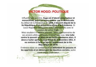 VICTOR	
  HOGO:	
  POLITIQUE	
  
Inﬂuencé	
  par	
  sa	
  mère,	
  Hugo	
  est	
  d’abord	
  conservateur	
  et	
  
monarchiste,	
  puis	
  il	
  se	
  laisse	
  séduire	
  	
  par	
  la	
  démocraKe.	
  
Au	
  début	
  de	
  la	
  Révolu`on	
  de	
  1848,	
  il	
  devient	
  député	
  de	
  la	
  
IIe	
  République,	
  il	
  se	
  présentera	
  même	
  à	
  la	
  Présidence.	
  Et	
  
Louis-­‐Napoléon	
  Bonaparte	
  sera	
  ﬁnalement	
  élu	
  avec	
  le	
  
sou`en	
  de	
  Victor	
  Hugo.	
  	
  
Mais	
  soudain	
  il	
  n’adhère	
  plus	
  aux	
  	
  idées	
  réac`onnaires	
  de	
  
ses	
  anciens	
  alliés	
  poli`ques,	
  il	
  rompt	
  avec	
  eux.	
  Une	
  luae	
  
contre	
  le	
  pouvoir	
  en	
  place	
  et	
  ses	
  excès	
  commence	
  alors.	
  Il	
  
devra	
  s’exiler	
  après	
  le	
  coup	
  d’Etat	
  du	
  2	
  décembre	
  1851.	
  Il	
  
ne	
  rentrera	
  à	
  Paris	
  qu’après	
  l’avènement	
  de	
  la	
  IIIe	
  
République	
  en	
  1870.	
  
Il	
  mènera	
  donc	
  ce	
  combat	
  tout	
  en	
  défendant	
  les	
  pauvres	
  et	
  
les	
  opprimés	
  et	
  en	
  dénonçant	
  les	
  injusKces	
  sociales,	
  autre	
  
cause	
  chère	
  à	
  son	
  cœur.	
  
 